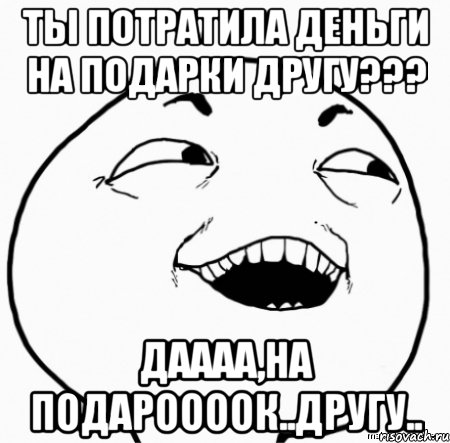 ты потратила деньги на подарки другу??? даааа,на подароооок..другу.., Мем Дааа