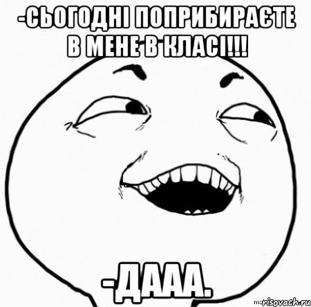 -сьогодні поприбираєте в мене в класі!!! -дааа.