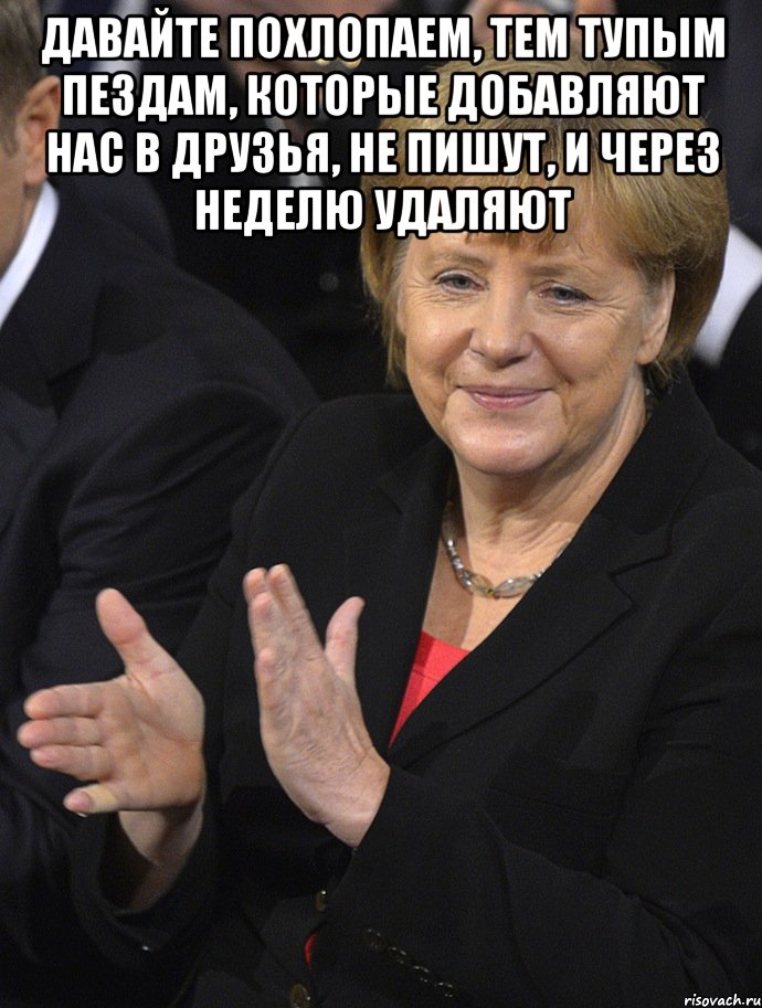 давайте похлопаем, тем тупым пездам, которые добавляют нас в друзья, не пишут, и через неделю удаляют 