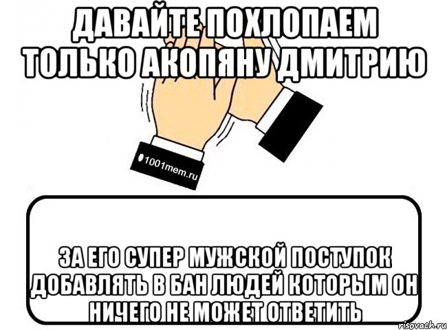 Давайте похлопаем ТОЛЬКО Акопяну Дмитрию за его СУпер Мужской поступок добавлять в бан людей которым он ничего не может ответить, Комикс Давайте похлопаем