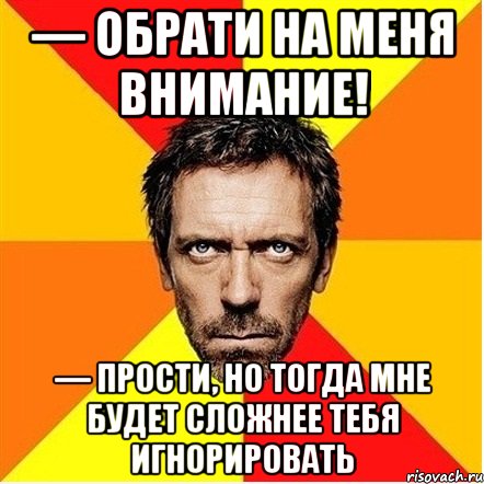 — обрати на меня внимание! — прости, но тогда мне будет сложнее тебя игнорировать