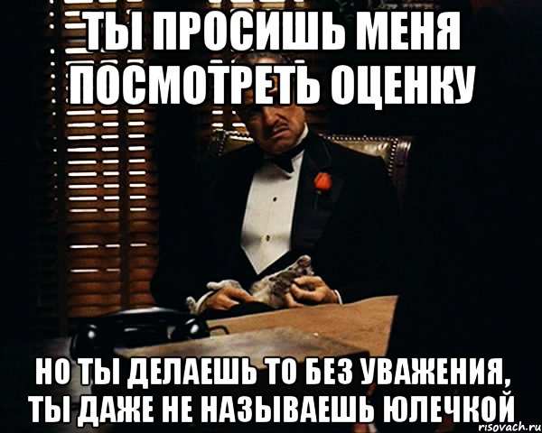 ты просишь меня посмотреть оценку но ты делаешь то без уважения, ты даже не называешь юлечкой, Мем Дон Вито Корлеоне