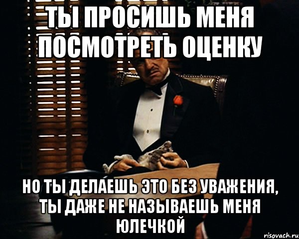 ты просишь меня посмотреть оценку но ты делаешь это без уважения, ты даже не называешь меня юлечкой, Мем Дон Вито Корлеоне