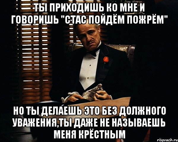 ты приходишь ко мне и говоришь "стас пойдём пожрём" но ты делаешь это без должного уважения,ты даже не называешь меня крёстным