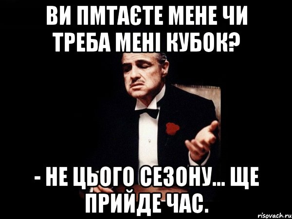 ви пмтаєте мене чи треба мені кубок? - не цього сезону... ще прийде час.