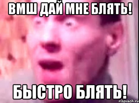 вмш дай мне блять! быстро блять!