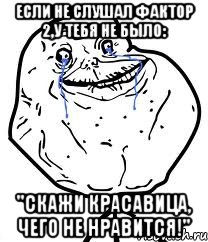 если не слушал фактор 2,у тебя не было: "скажи красавица, чего не нравится!"