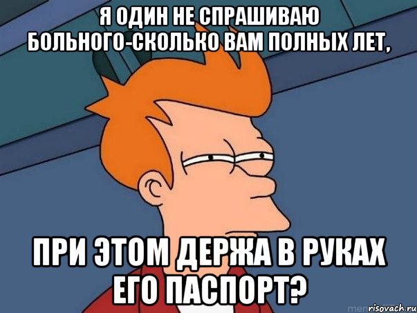 я один не спрашиваю больного-сколько вам полных лет, при этом держа в руках его паспорт?, Мем  Фрай (мне кажется или)