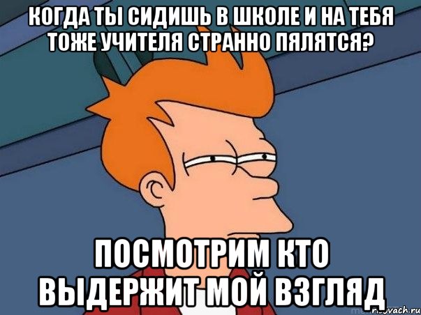 когда ты сидишь в школе и на тебя тоже учителя странно пялятся? посмотрим кто выдержит мой взгляд, Мем  Фрай (мне кажется или)