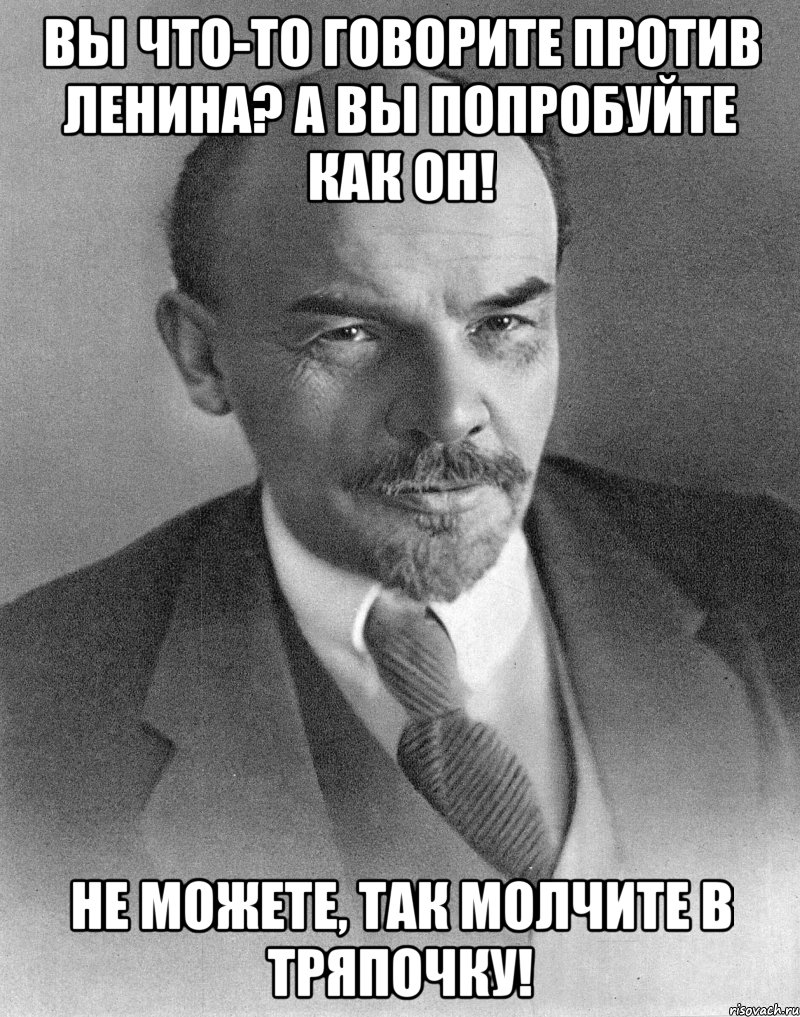 вы что-то говорите против ленина? а вы попробуйте как он! не можете, так молчите в тряпочку!