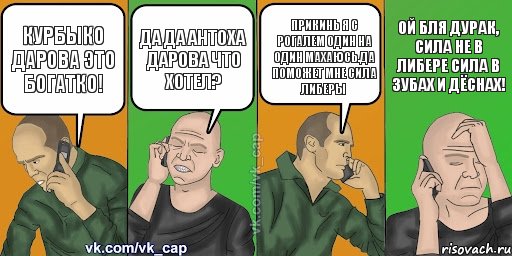 Курбыко дарова это Богатко! Да да Антоха дарова что хотел? Прикинь я с Рогалем один на один махаюсь.Да поможет мне сила либеры Ой бля дурак, сила не в либере сила в зубах и дёснах!, Комикс С кэпом (разговор по телефону)