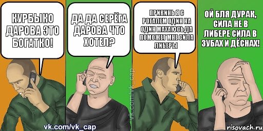 Курбыко дарова это Богатко! Да да Серёга дарова что хотел? Прикинь я с Рогалем один на один махаюсь.Да поможет мне сила либеры Ой бля дурак, сила не в либере сила в зубах и дёснах!, Комикс С кэпом (разговор по телефону)