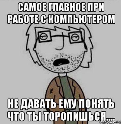 самое главное при работе с компьютером не давать ему понять что ты торопишься....