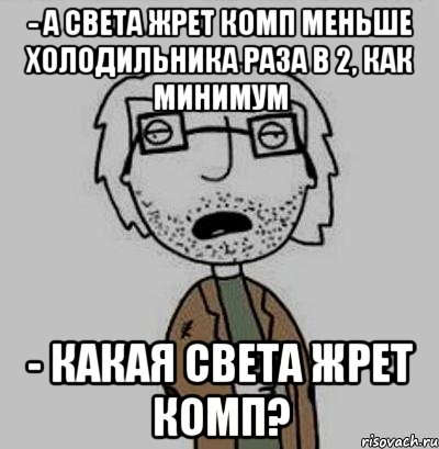 - а света жрет комп меньше холодильника раза в 2, как минимум - какая света жрет комп?