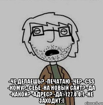  -че делаешь? -печатаю -че? -css -кому? -себе -на новый сайт? -да -какой? -адрес? -да -127.0.0.1 -не заходит:(