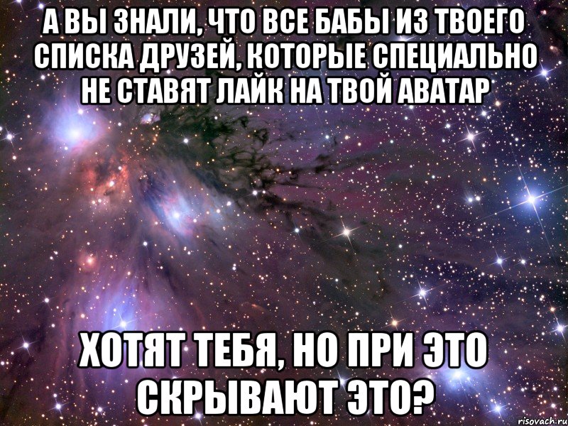 а вы знали, что все бабы из твоего списка друзей, которые специально не ставят лайк на твой аватар хотят тебя, но при это скрывают это?, Мем Космос