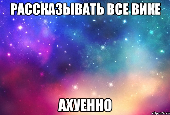 рассказывать все вике ахуенно