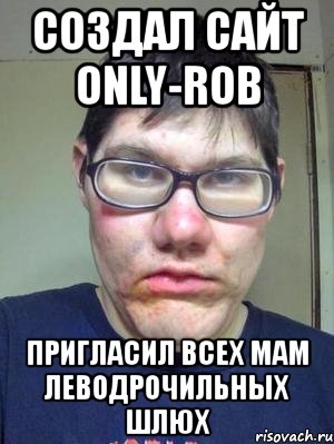 создал сайт only-rob пригласил всех мам леводрочильных шлюх