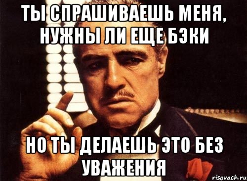 ты спрашиваешь меня, нужны ли еще бэки но ты делаешь это без уважения