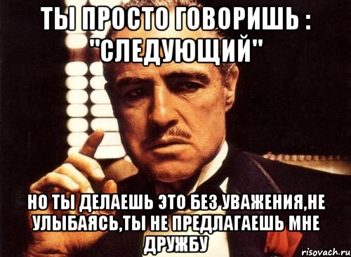 ты просто говоришь : "следующий" но ты делаешь это без уважения,не улыбаясь,ты не предлагаешь мне дружбу, Мем крестный отец