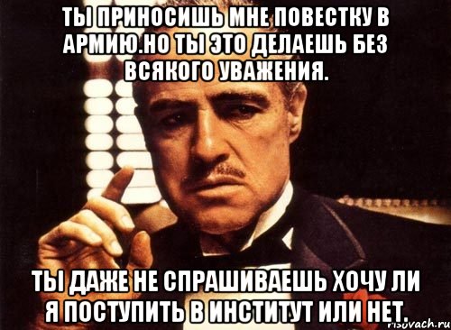 ты приносишь мне повестку в армию.но ты это делаешь без всякого уважения. ты даже не спрашиваешь хочу ли я поступить в институт или нет., Мем крестный отец