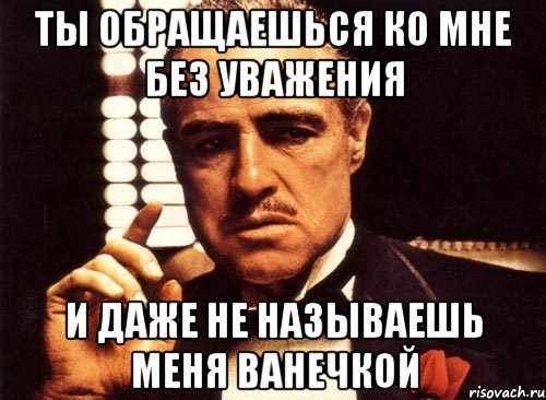 ты обращаешься ко мне без уважения и даже не называешь меня ванечкой, Мем крестный отец