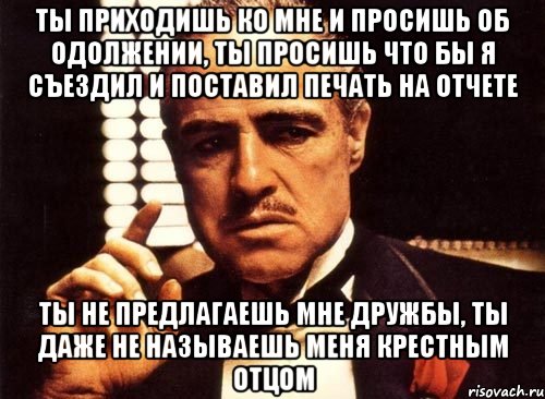 ты приходишь ко мне и просишь об одолжении, ты просишь что бы я съездил и поставил печать на отчете ты не предлагаешь мне дружбы, ты даже не называешь меня крестным отцом, Мем крестный отец