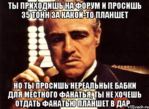 ты приходишь на форум и просишь 35 тонн за какой-то планшет но ты просишь нереальные бабки для местного фанатья, ты не хочешь отдать фанатью планшет в дар..., Мем крестный отец