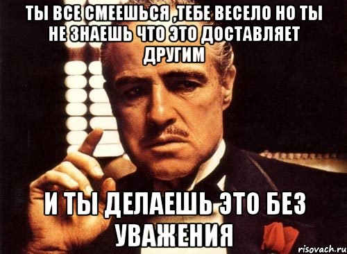 ты все смеешься ,тебе весело но ты не знаешь что это доставляет другим и ты делаешь это без уважения, Мем крестный отец