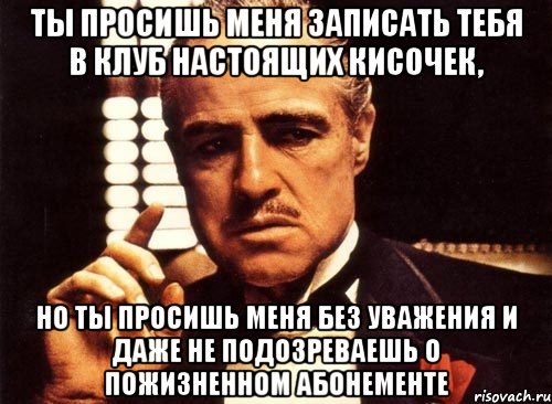 ты просишь меня записать тебя в клуб настоящих кисочек, но ты просишь меня без уважения и даже не подозреваешь о пожизненном абонементе, Мем крестный отец