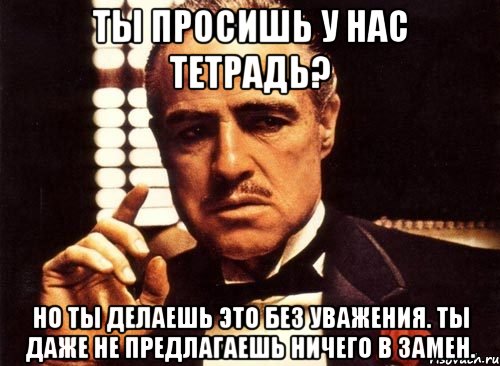 ты просишь у нас тетрадь? но ты делаешь это без уважения. ты даже не предлагаешь ничего в замен., Мем крестный отец