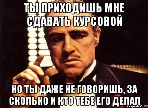 ты приходишь мне сдавать курсовой но ты даже не говоришь, за сколько и кто тебе его делал, Мем крестный отец