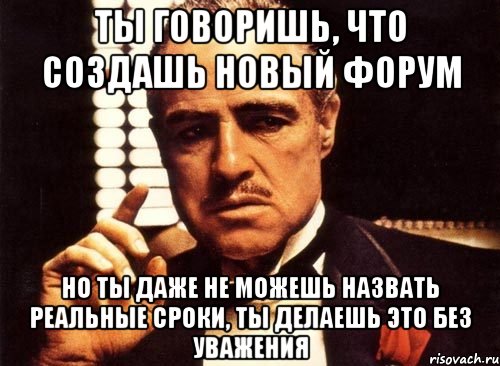 ты говоришь, что создашь новый форум но ты даже не можешь назвать реальные сроки, ты делаешь это без уважения, Мем крестный отец