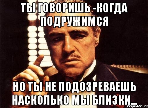 ты говоришь -когда подружимся но ты не подозреваешь насколько мы близки..., Мем крестный отец