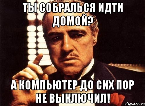 ты собралься идти домой? а компьютер до сих пор не выключил!, Мем крестный отец