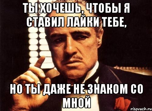 ты хочешь, чтобы я ставил лайки тебе, но ты даже не знаком со мной, Мем крестный отец