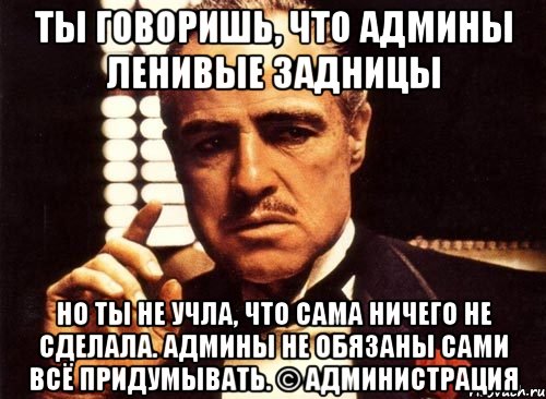 ты говоришь, что админы ленивые задницы но ты не учла, что сама ничего не сделала. админы не обязаны сами всё придумывать. © администрация, Мем крестный отец