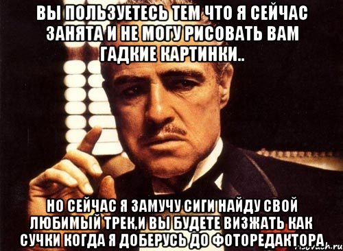 вы пользуетесь тем что я сейчас занята и не могу рисовать вам гадкие картинки.. но сейчас я замучу сиги найду свой любимый трек,и вы будете визжать как сучки когда я доберусь до фоторедактора, Мем крестный отец