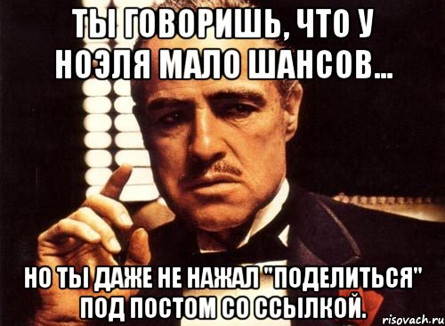 ты говоришь, что у ноэля мало шансов... но ты даже не нажал "поделиться" под постом со ссылкой., Мем крестный отец