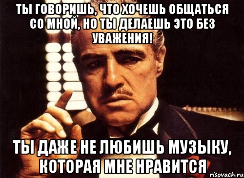 ты говоришь, что хочешь общаться со мной, но ты делаешь это без уважения! ты даже не любишь музыку, которая мне нравится, Мем крестный отец