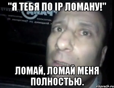 "я тебя по ip ломану!" ломай, ломай меня полностью.