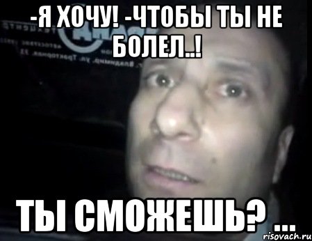 -я хочу! -чтобы ты не болел..! ты сможешь? ...