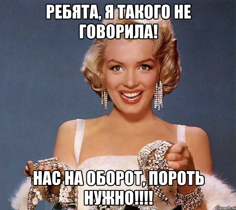 ребята, я такого не говорила! нас на оборот, пороть нужно!!!