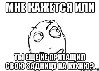 мне кажется или ты еще не притащил свою задницу на кухню?, Мем Мне кажется или