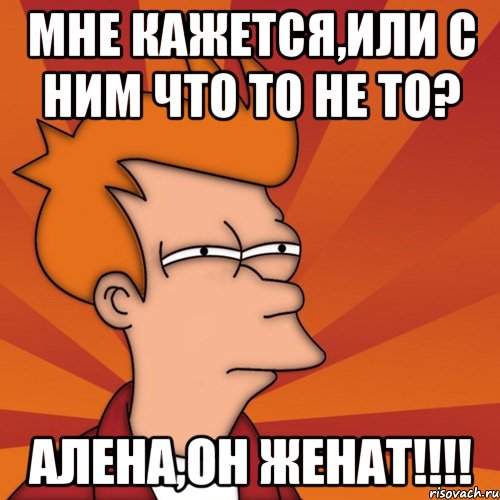 мне кажется,или с ним что то не то? алена,он женат!!!, Мем Мне кажется или (Фрай Футурама)