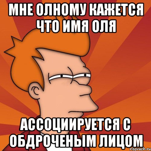 мне олному кажется что имя оля ассоциируется с обдроченым лицом, Мем Мне кажется или (Фрай Футурама)