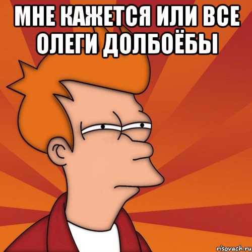 мне кажется или все олеги долбоёбы , Мем Мне кажется или (Фрай Футурама)