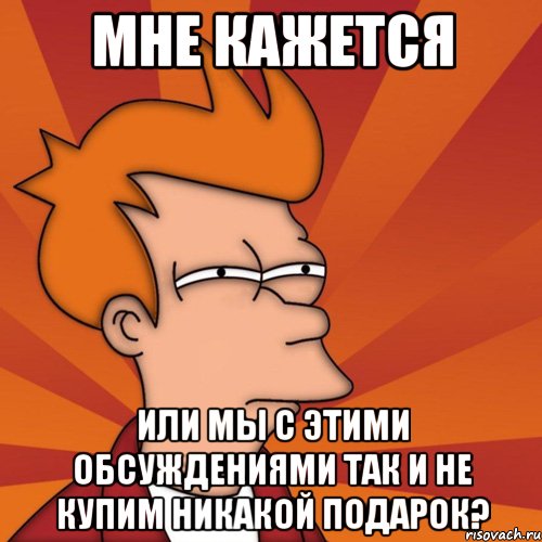 мне кажется или мы с этими обсуждениями так и не купим никакой подарок?, Мем Мне кажется или (Фрай Футурама)