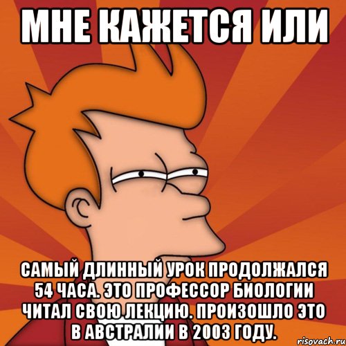 мне кажется или самый длинный урок продолжался 54 часа. это профессор биологии читал свою лекцию. произошло это в австралии в 2003 году., Мем Мне кажется или (Фрай Футурама)