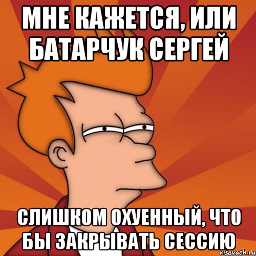 мне кажется, или батарчук сергей слишком охуенный, что бы закрывать сессию, Мем Мне кажется или (Фрай Футурама)